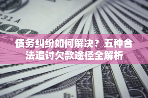 北京债务纠纷如何解决？五种合法追讨欠款途径全解析